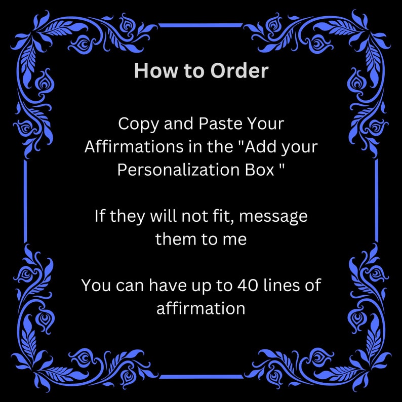 May include: Black and white image with a blue floral border. The text reads "How to Order" and includes instructions on how to personalize an order with affirmations. The text says to copy and paste affirmations in the "Add your Personalization Box". If the affirmations do not fit, the text says to message them to the seller. The text also says that you can have up to 40 lines of affirmation.