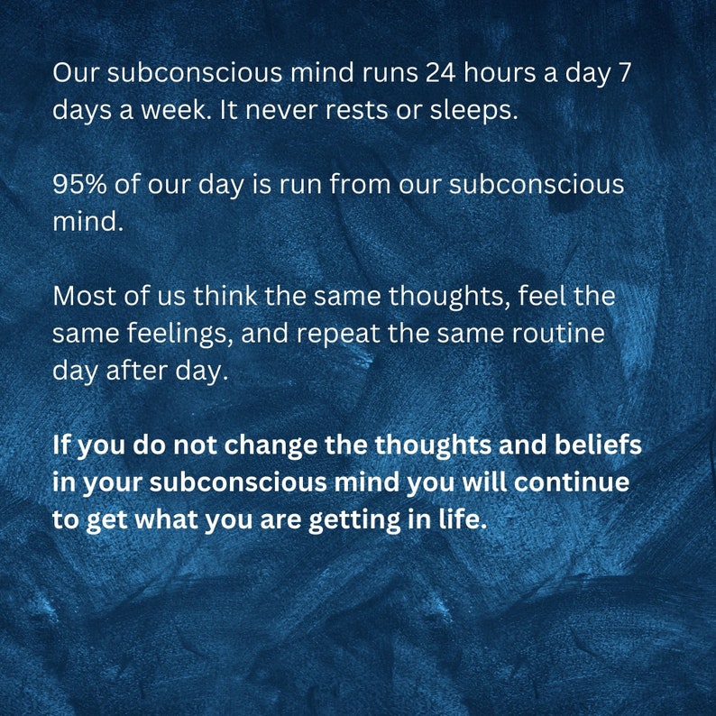 May include: Blue textured background with white text that reads: "Our subconscious mind runs 24 hours a day 7 days a week. It never rests or sleeps. 95% of our day is run from our subconscious mind. Most of us think the same thoughts, feel the same feelings, and repeat the same routine day after day. If you do not change the thoughts and beliefs in your subconscious mind you will continue to get what you are getting in life."