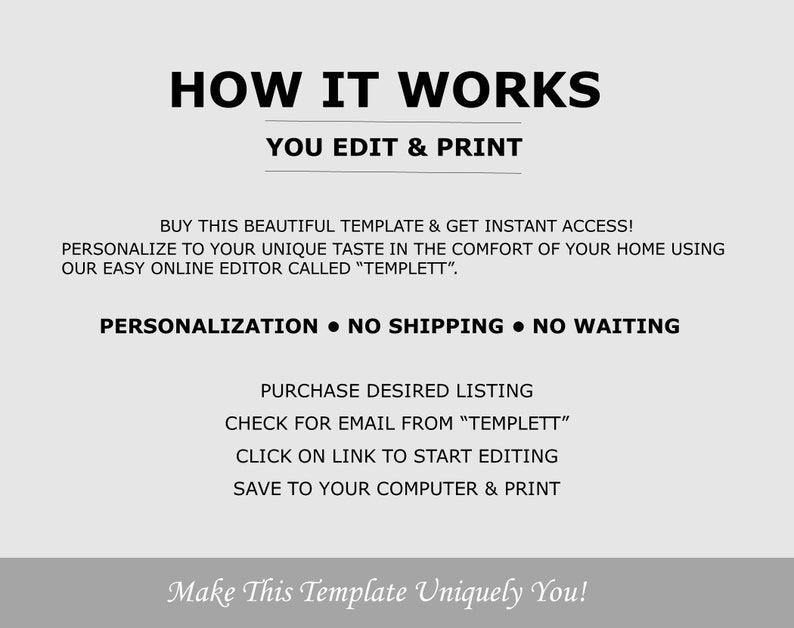 May include: How it works: You edit & print. Buy this beautiful template and get instant access! Personalize to your unique taste in the comfort of your home using our easy online editor called "Templett". Personalization - No shipping - No waiting. Purchase desired listing. Check for email from "Templett". Click on link to start editing. Save to your computer & print. Make this template uniquely you!
