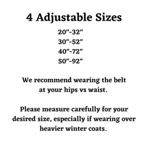 Four adjustable leash belt sizes. twenty inches to thirty two inches, thirty inches to fifty two inches, forty inches to seventy two inches, or fifty inches to ninety two inches. We recommend wearing the belt at your hips verses waist. Please measure carefully for your desired size, especially if wearing over heavier winter coats.