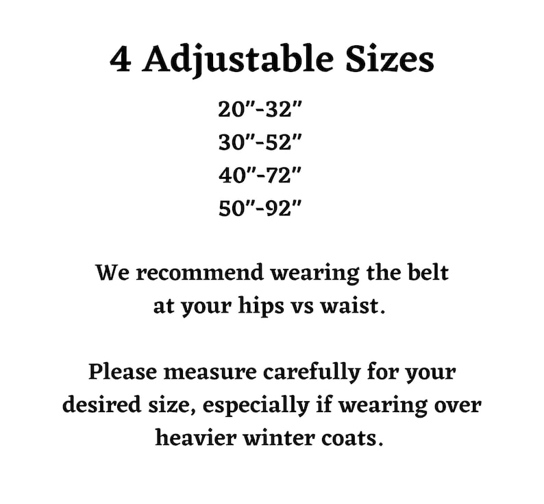 Four adjustable leash belt sizes. twenty inches to thirty two inches, thirty inches to fifty two inches, forty inches to seventy two inches, or fifty inches to ninety two inches. We recommend wearing the belt at your hips verses waist. Please measure carefully for your desired size, especially if wearing over heavier winter coats.