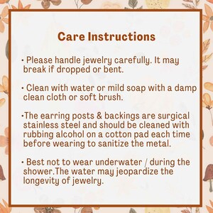 May include: Care instructions for jewelry.  Please handle jewelry carefully. It may break if dropped or bent. Clean with water or mild soap with a damp clean cloth or soft brush. The earring posts and backings are surgical stainless steel and should be cleaned with rubbing alcohol on a cotton pad each time before wearing to sanitize the metal. Best not to wear underwater or during the shower. The water may jeopardize the longevity of jewelry.