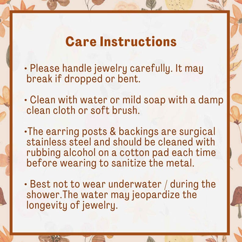 May include: Care instructions for jewelry.  Please handle jewelry carefully. It may break if dropped or bent. Clean with water or mild soap with a damp clean cloth or soft brush. The earring posts and backings are surgical stainless steel and should be cleaned with rubbing alcohol on a cotton pad each time before wearing to sanitize the metal. Best not to wear underwater or during the shower. The water may jeopardize the longevity of jewelry.