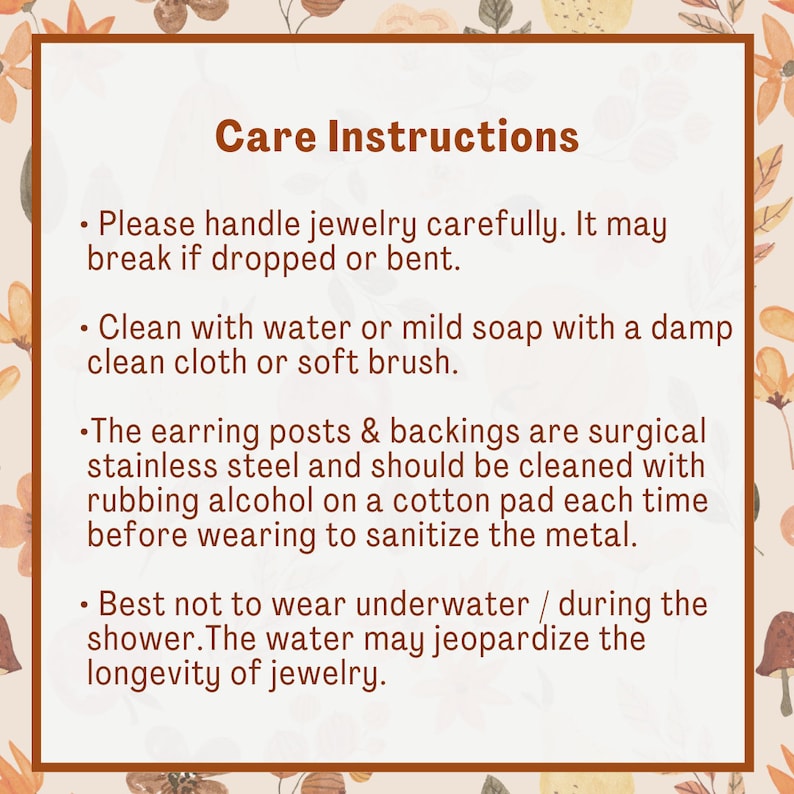 May include: Care instructions for jewelry.  Please handle jewelry carefully. It may break if dropped or bent. Clean with water or mild soap with a damp clean cloth or soft brush. The earring posts and backings are surgical stainless steel and should be cleaned with rubbing alcohol on a cotton pad each time before wearing to sanitize the metal. Best not to wear underwater or during the shower. The water may jeopardize the longevity of jewelry.