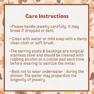 May include: Care instructions for jewellery. Please handle jewellery carefully. It may break if dropped or bent. Clean with water or mild soap using a damp cloth or soft brush. The earring posts and backings are surgical stainless steel and should be cleaned with rubbing alcohol on a cotton pad each time before wearing to sanitise the metal. It is best not to wear jewellery underwater or during the shower. Water may damage the longevity of the jewellery.
