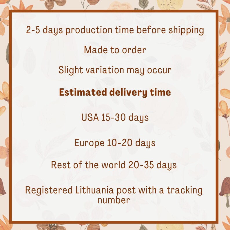 May include: Text on a white background with a floral pattern border. The text reads: "2-5 days production time before shipping. Made to order. Slight variation may occur. Estimated delivery time. USA 15-30 days. Europe 10-20 days. Rest of the world 20-35 days. Registered Lithuania post with a tracking number."