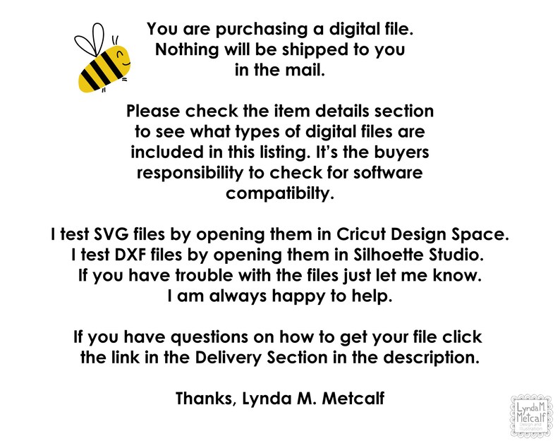 May include: A yellow and black cartoon bee with a smiling face. Text reads: "You are purchasing a digital file. Nothing will be shipped to you in the mail. Please check the item details section to see what types of digital files are included in this listing. It's the buyers responsibility to check for software compatibility. I test SVG files by opening them in Cricut Design Space. I test DXF files by opening them in Silhouette Studio. If you have trouble with the files just let me know. I am always happy to help. If you have questions on how to get your file click the link in the Delivery Section in the description. Thanks, Lynda M. Metcalf"