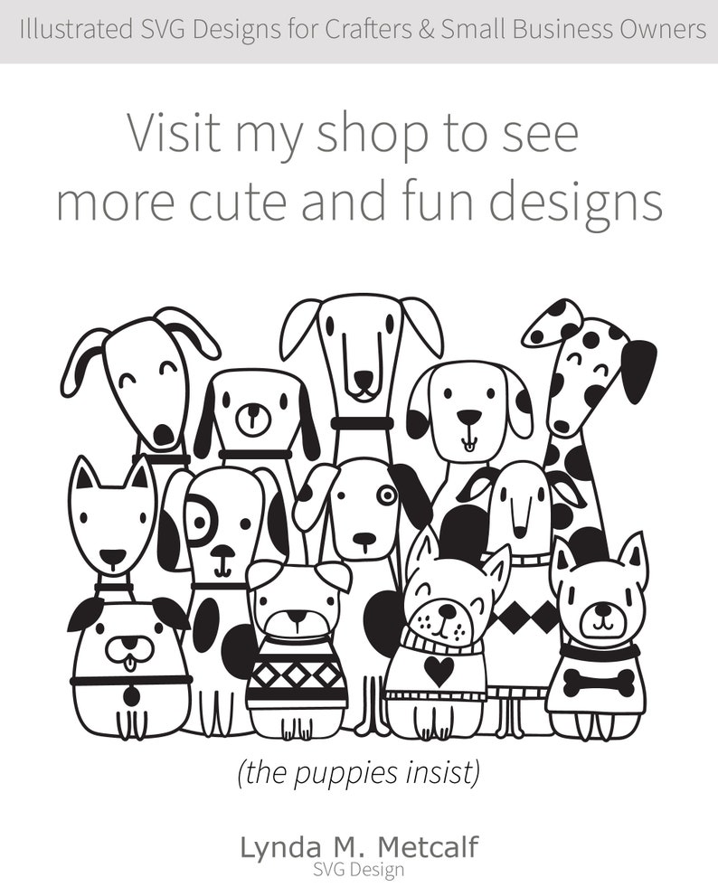 May include: Black and white illustration of a group of 11 cartoon dogs. The dogs are all different breeds and have different expressions on their faces. The text "Visit my shop to see more cute and fun designs (the puppies insist)" is written below the dogs. The text "Lynda M. Metcalf SVG Design" is written below the text about the puppies.