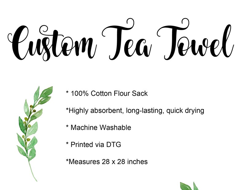 May include: A white tea towel with black text that reads "Custom Tea Towel". The text lists the following details: * 100% Cotton Flour Sack * Highly absorbent, long-lasting, quick drying * Machine Washable * Printed via DTG * Measures 28 x 28 inches.