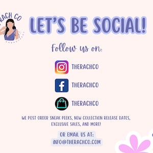 May include: A graphic with the text "LET'S BE SOCIAL!" and the text "Follow us on:" with social media icons for Instagram, Facebook, and Etsy. The text "THERACHCO" is below each icon. The text "WE POST ORDER SNEAK PEEKS, NEW COLLECTION RELEASE DATES, EXCLUSIVE SALES, AND MORE!" is below the icons. The text "OR EMAIL US AT: INFO@THERACHCO.COM" is below the previous text.