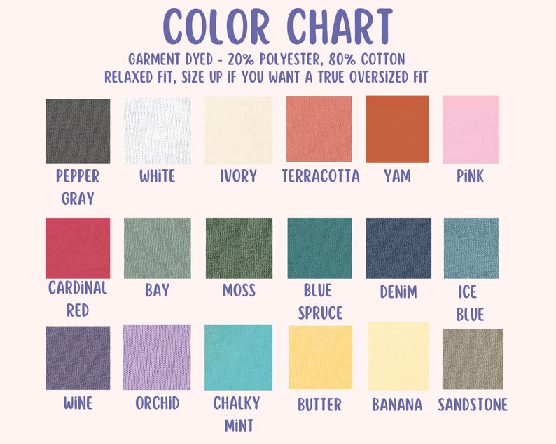 May include: Color chart showing 18 different colors of fabric. The fabric is described as garment dyed, 20% polyester, 80% cotton, relaxed fit. The colors are: Pepper Gray, White, Ivory, Terracotta, Yam, Pink, Cardinal Red, Bay, Moss, Blue Spruce, Denim, Ice Blue, Wine, Orchid, Chalky Mint, Butter, Banana, and Sandstone.