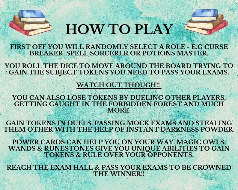 May include: A turquoise background with white text explaining the rules of a board game. The text says "How to Play" and explains that players will randomly select a role, roll dice to move around the board, and collect tokens to pass exams. The text also mentions that players can duel, pass mock exams, and steal tokens from each other. The text also mentions that players can use power cards, magic owls, wands, and runestones to gain tokens and rule over their opponents. The text ends by saying that players must reach the exam hall and pass their exams to be crowned the winner.