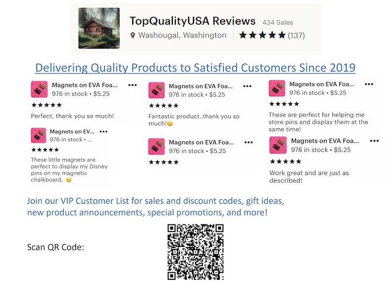 May include: A screenshot of a website with customer reviews for magnets. The website has a pink and black color scheme and features a QR code. The text on the website reads "TopQualityUSA Reviews 434 Sales Washougal, Washington (137) Delivering Quality Products to Satisfied Customers Since 2019 Magnets on EVA Foa... 976 in stock. $5.25 Perfect, thank you so much! Magnets on EV... 976 in stock.... These little magnets are perfect to display my Disney pins on my magnetic chalkboard. Magnets on EVA Foa... 976 in stock $5.25 Fantastic product..thank you so much! Magnets on EVA Foa... 976 in stock $5.25 Magnets on EVA Foa... 976 in stock $5.25 These are perfect for helping me store pins and display them at the same time! Magnets on EVA Foa... 976 in stock $5.25 Work great and are just as described! Join our VIP Customer List for sales and discount codes, gift ideas, new product announcements, special promotions, and more! Scan QR Code: ..."