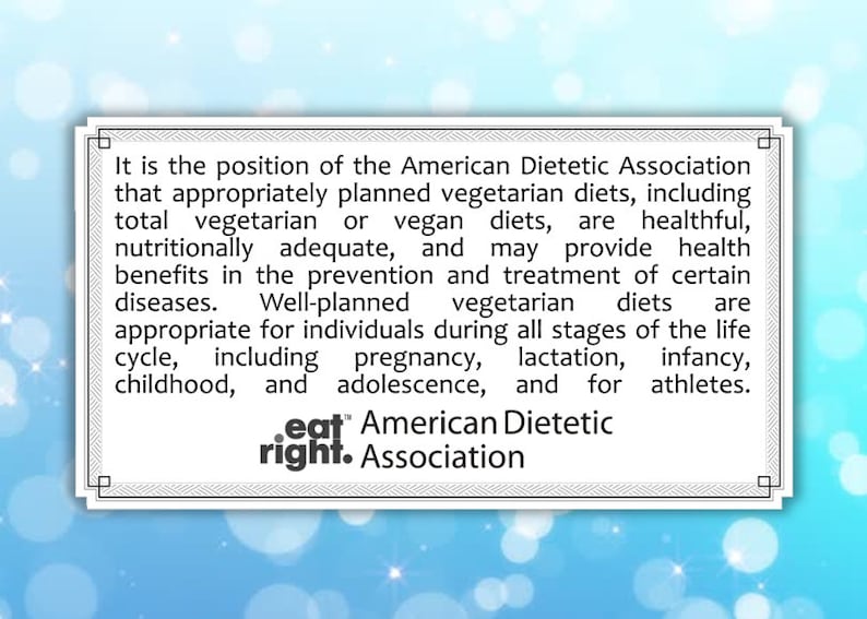 May include: A white box with a blue border contains text about the American Dietetic Association's position on vegetarian diets. The text states that well-planned vegetarian diets are healthful, nutritionally adequate, and may provide health benefits. The text also states that vegetarian diets are appropriate for all stages of the life cycle, including pregnancy, lactation, infancy, childhood, and adolescence. The text is followed by the "eat right" logo and the words "American Dietetic Association".