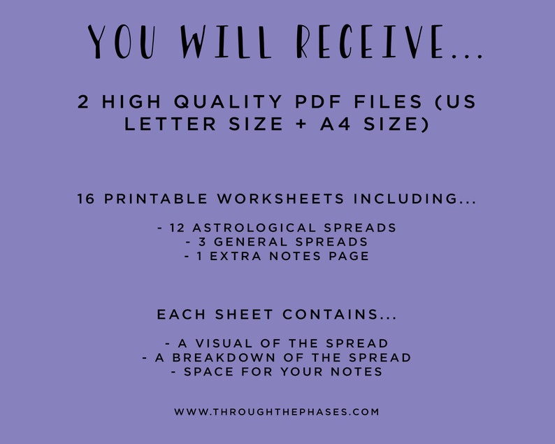 May include: Purple background with white text that reads "YOU WILL RECEIVE... 2 HIGH QUALITY PDF FILES (US LETTER SIZE + A4 SIZE) 16 PRINTABLE WORKSHEETS INCLUDING... - 12 ASTROLOGICAL SPREADS - 3 GENERAL SPREADS - 1 EXTRA NOTES PAGE EACH SHEET CONTAINS... - A VISUAL OF THE SPREAD - A BREAKDOWN OF THE SPREAD - SPACE FOR YOUR NOTES WWW.THROUGHTHEPHASES.COM"