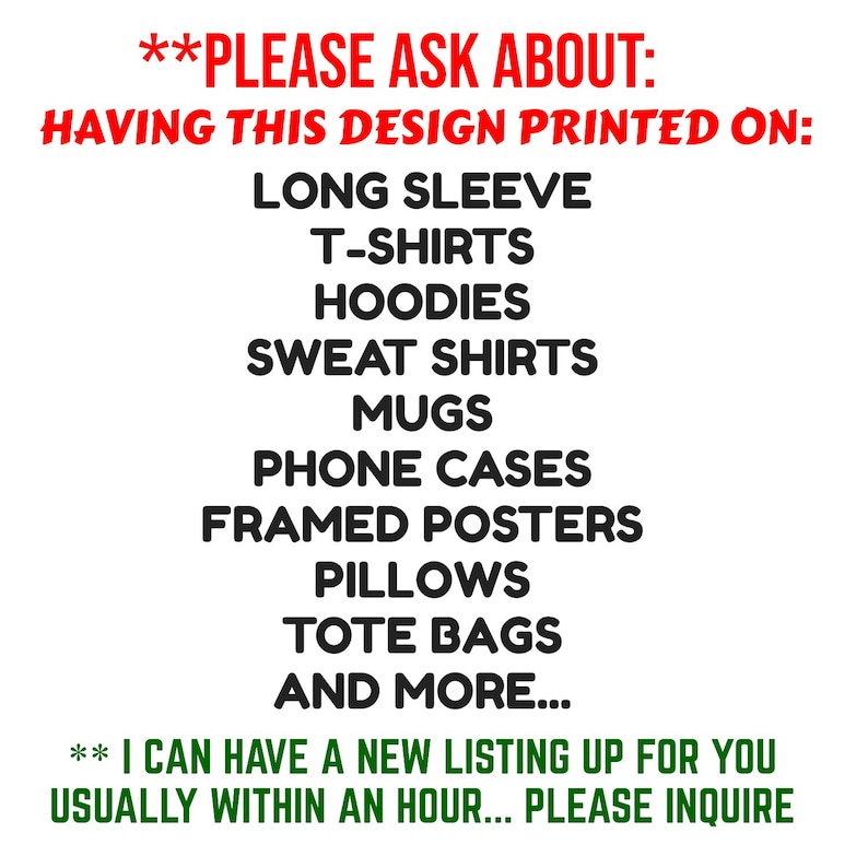 May include: Text on a white background that reads "**PLEASE ASK ABOUT: HAVING THIS DESIGN PRINTED ON: LONG SLEEVE T-SHIRTS HOODIES SWEAT SHIRTS MUGS PHONE CASES FRAMED POSTERS PILLOWS TOTE BAGS AND MORE... ** I CAN HAVE A NEW LISTING UP FOR YOU USUALLY WITHIN AN HOUR... PLEASE INQUIRE"