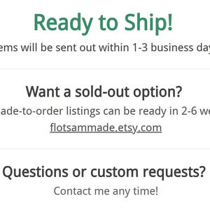 May include: A white informational graphic with dark gray text. The text reads: Ready to Ship! Items will be sent out within 1-3 business days. Want a sold-out option? My made-to-order listings can be ready in 2-6 weeks: flotsammade.etsy.com. Questions or custom requests? Contact me any time!