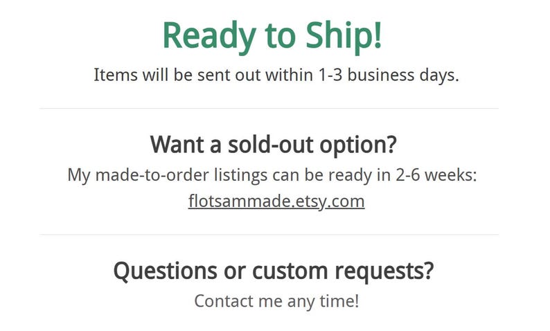May include: A white informational graphic with dark gray text. The text reads: Ready to Ship! Items will be sent out within 1-3 business days. Want a sold-out option? My made-to-order listings can be ready in 2-6 weeks: flotsammade.etsy.com. Questions or custom requests? Contact me any time!