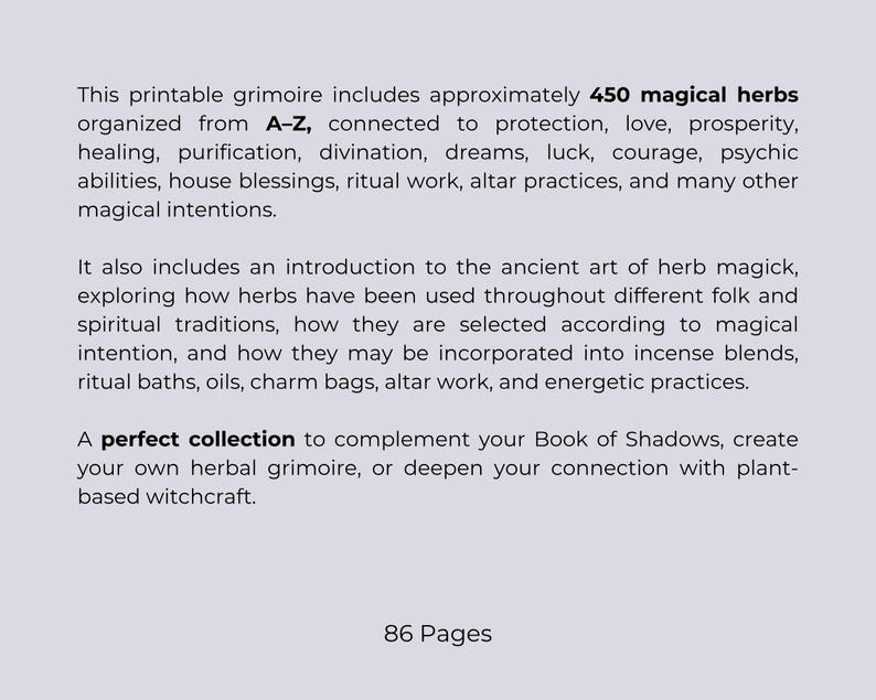 May include: A printable grimoire with approximately 450 magical herbs organized A-Z, connected to protection, love, and prosperity. Includes an introduction to herb magick and is 86 pages long.