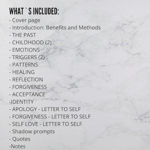 May include: A list of topics included in a journal or workbook. The topics include: Cover page, Introduction, The Past, Childhood, Emotions, Triggers, Patterns, Healing, Reflection, Forgiveness, Acceptance, Identity, Apology, Forgiveness, Self Love, Shadow Prompts, Quotes, and Notes.