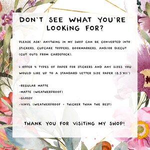 Op de afbeelding: Tekst overlay op een bloemige achtergrond met de tekst "Zie je niet wat je zoekt?" en "Vraag gerust! Alles in mijn winkel kan worden omgezet in stickers, cupcake toppers, bladwijzers en/of uitstansingen (uitgeknipt uit karton). Ik bied 4 soorten papier voor stickers en alle maten die je wilt, tot een standaard briefpapier (8,5"x11"). - Regelmatig mat - Mat (weerbestendig) - Glans - Vinyl (weerbestendig + dikker dan de rest) Bedankt voor je bezoek!"