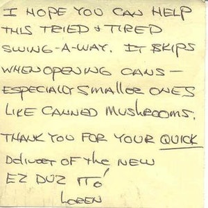 May include: A handwritten note on a yellow sticky note that reads "I hope you can help this tried & tired swing-a-way. It skips when opening cans - especially smaller ones like canned mushrooms. Thank you for your quick deliver of the new EZ DUZ TITO Loren"