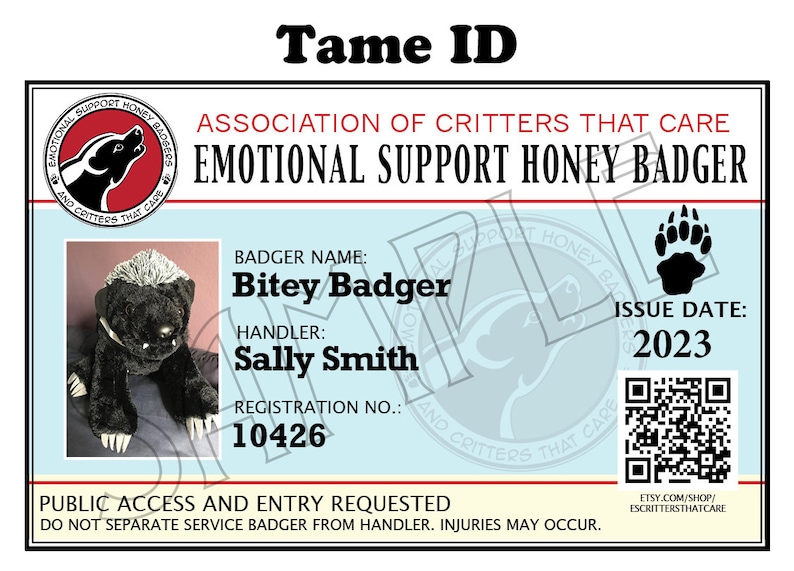May include: A black and white stuffed honey badger with a paw print and the text "Tame ID" above it. The text "Association of Critters That Care Emotional Support Honey Badger" is below the paw print. The text "Badger Name: Bitey Badger" is below the stuffed animal. The text "Handler: Sally Smith" is below the badger name. The text "Registration No.: 10426" is below the handler name. The text "Issue Date: 2023" is on the right side of the image. The text "Public Access and Entry Requested Do Not Separate Service Badger From Handler. Injuries May Occur." is at the bottom of the image. The text "Etsy.com/shop/Escrittersthatcare" is at the bottom right of the image.