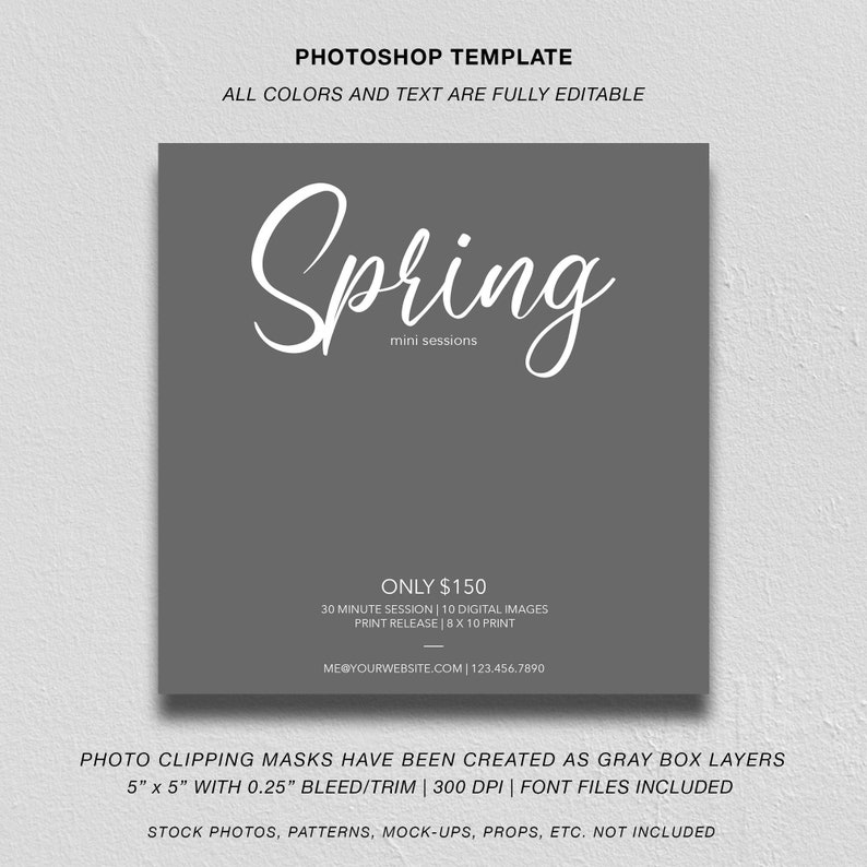 May include: A gray square template with white text that reads "PHOTOSHOP TEMPLATE", "ALL COLORS AND TEXT ARE FULLY EDITABLE", "Spring mini sessions", "ONLY $150", "30 MINUTE SESSION | 10 DIGITAL IMAGES", "PRINT RELEASE | 8 X 10 PRINT", "ME@YOURWEBSITE.COM | 123.456.7890", "PHOTO CLIPPING MASKS HAVE BEEN CREATED AS GRAY BOX LAYERS", "5" x 5" WITH 0.25" BLEED/TRIM | 300 DPI | FONT FILES INCLUDED", and "STOCK PHOTOS, PATTERNS, MOCK-UPS, PROPS, ETC. NOT INCLUDED".