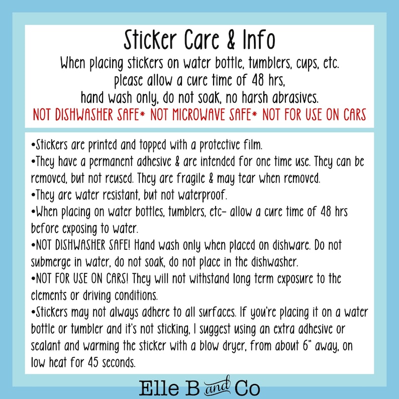 May include: A blue and white sticker care and info sheet with instructions on how to apply and care for stickers. The text includes information about cure time, hand washing, and not using on cars. The text also states that the stickers are printed with a protective film and are water resistant but not waterproof. The text also includes the phrase "Elle B and Co."