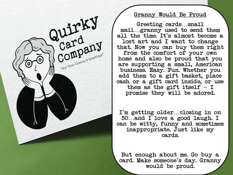 May include: A black and white illustration of a surprised woman with her hands on her cheeks. The text "Quirky Card Company" is above the illustration and the text "Not Your Granny's Greetings" is below the illustration. The text "Granny Would Be Proud" is in a box in the upper right corner of the image. The text in the box describes greeting cards and how they are a lost art. The text also mentions that the cards are easy to use and fun to give as gifts. The text ends with the statement "Granny would be proud."