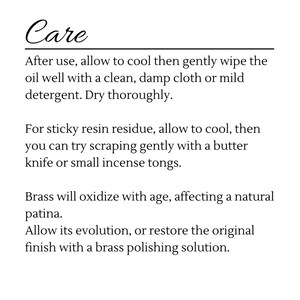 May include: Care instructions for a brass object. After use, allow to cool and wipe with a clean damp cloth or mild detergent. For sticky resin residue, scrape gently with a butter knife or small incense tongs. Brass will oxidize with age, affecting a natural patina. Allow its evolution, or restore the original finish with a brass polishing solution.