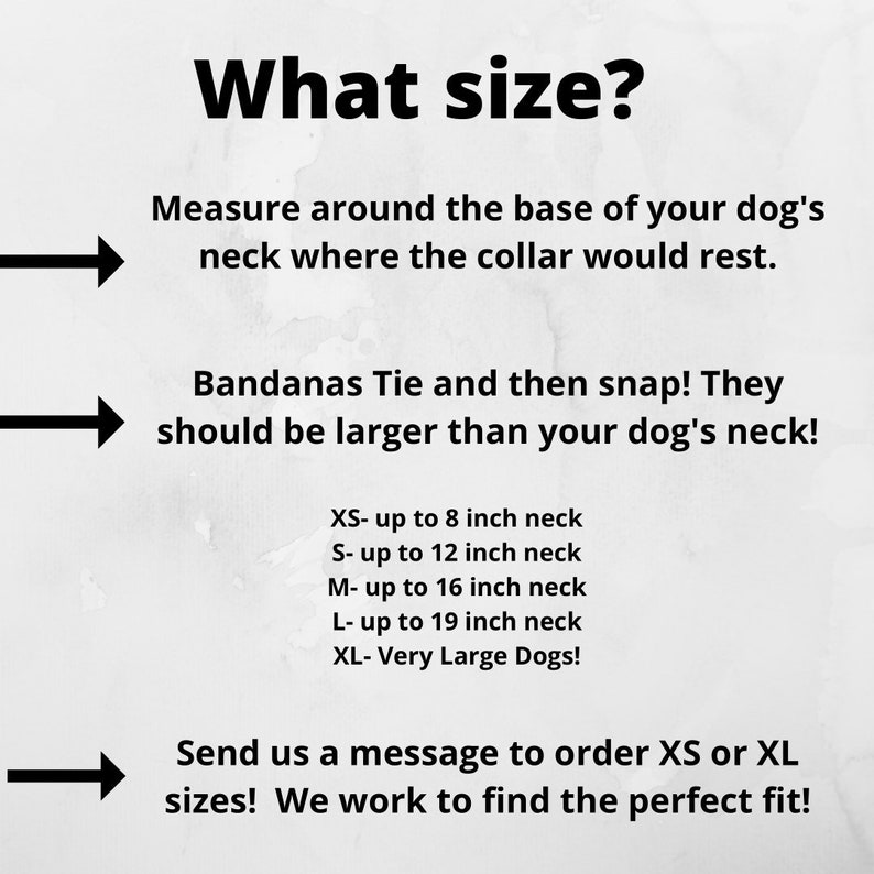 May include: A guide on how to measure your dog's neck for a bandana. The text reads: "What size? Measure around the base of your dog's neck where the collar would rest. Bandanas Tie and then snap! They should be larger than your dog's neck! XS- up to 8 inch neck S- up to 12 inch neck M- up to 16 inch neck L- up to 19 inch neck XL- Very Large Dogs! Send us a message to order XS or XL sizes! We work to find the perfect fit!"