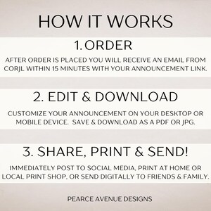 May include: How it works: 1. Order, 2. Edit & Download, 3. Share, Print & Send! After placing an order, you will receive an email with a link to customize your announcement. Save and download as a PDF or JPG. Share, print, or send digitally to friends and family. Pearce Avenue Designs.