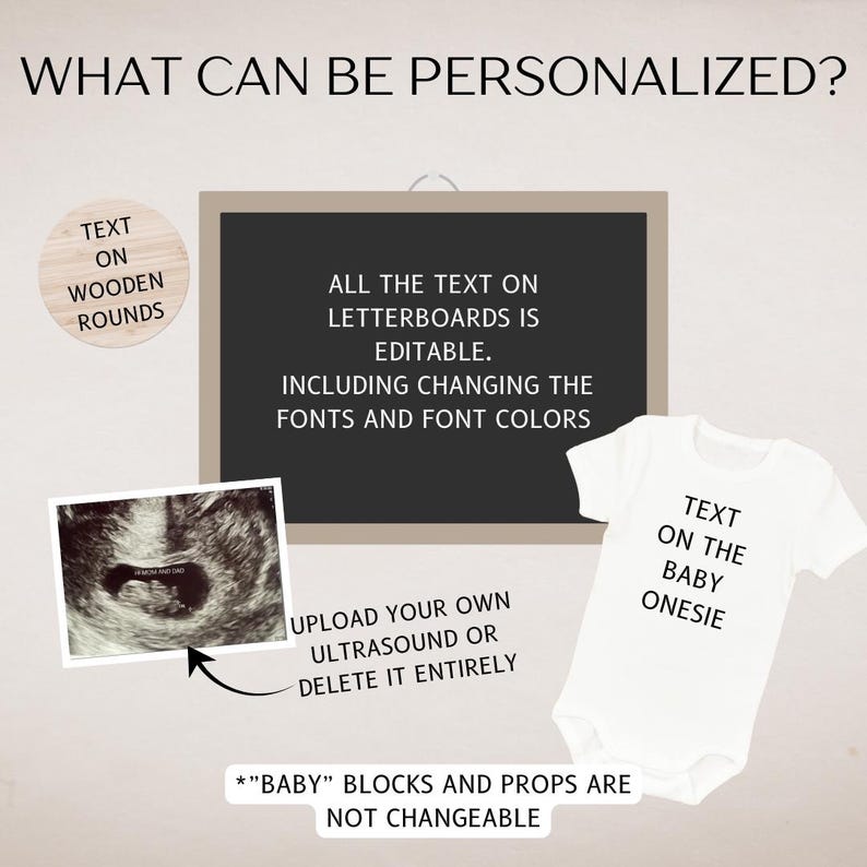 May include: A digital image of a baby's ultrasound, a white onesie with the text "Text on the baby onesie", a chalkboard with the text "All the text on letterboards is editable. Including changing the fonts and font colors. Upload your own ultrasound or delete it entirely. *"Baby" blocks and props are not changeable." and a wooden round with the text "Text on wooden rounds".