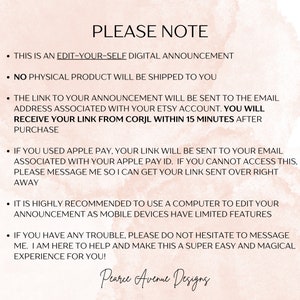 May include: A pink and white digital announcement with the text "PLEASE NOTE" and a list of instructions for editing and receiving a digital announcement. The text includes the following: "This is an edit-your-self digital announcement", "No physical product will be shipped to you", "The link to your announcement will be sent to the email address associated with your Etsy account. You will receive your link from Corjl within 15 minutes after purchase", "If you used Apple Pay, your link will be sent to your email associated with your Apple Pay ID. If you cannot access this, please message me so I can get your link sent over right away", "It is highly recommended to use a computer to edit your announcement as mobile devices have limited features", "If you have any trouble, please do not hesitate to message me. I am here to help and make this a super easy and magical experience for you!" and "Pearce Avenue Designs".
