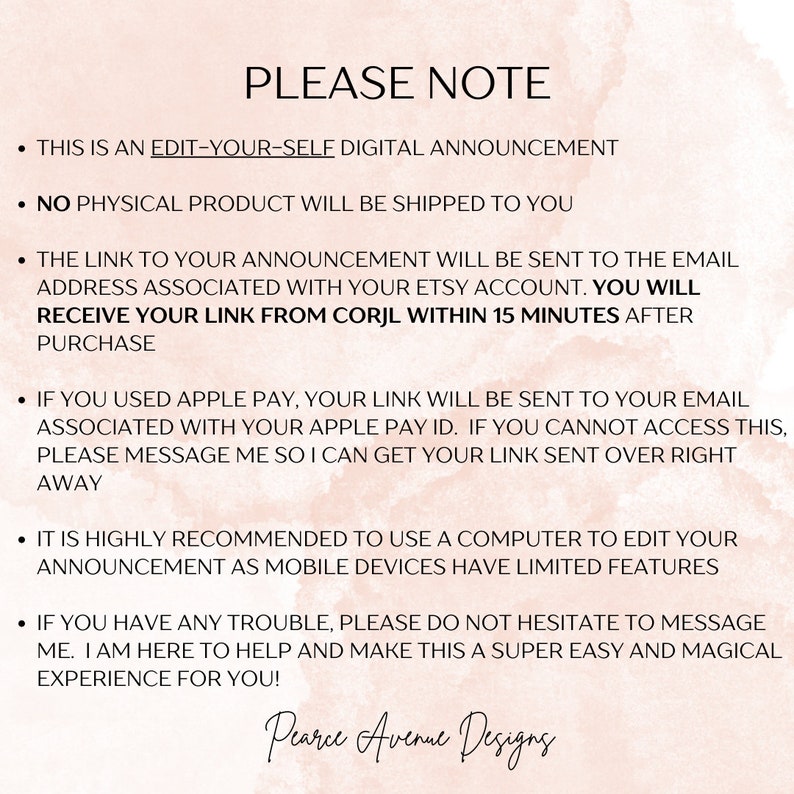 May include: A pink and white digital announcement with the text "PLEASE NOTE" and a list of instructions for editing and receiving a digital announcement. The text includes the following: "This is an edit-your-self digital announcement", "No physical product will be shipped to you", "The link to your announcement will be sent to the email address associated with your Etsy account. You will receive your link from Corjl within 15 minutes after purchase", "If you used Apple Pay, your link will be sent to your email associated with your Apple Pay ID. If you cannot access this, please message me so I can get your link sent over right away", "It is highly recommended to use a computer to edit your announcement as mobile devices have limited features", "If you have any trouble, please do not hesitate to message me. I am here to help and make this a super easy and magical experience for you!" and "Pearce Avenue Designs".