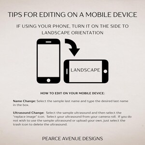 May include: Tips for editing on a mobile device.  A black and white illustration shows a phone being turned on its side to landscape orientation.  The text "LANDSCAPE" is displayed on the phone in the illustration.  The text "HOW TO EDIT ON YOUR MOBILE DEVICE" is displayed below the illustration.  The text "Name Change: Select the sample last name and type the desired last name in the box." is displayed below the text "HOW TO EDIT ON YOUR MOBILE DEVICE".  The text "Ultrasound Change: Select the sample ultrasound and then select the "replace image" icon. Select your ultrasound from your camera roll. If you do not wish to use the sample ultrasound or upload your own, just select the trash icon to delete the ultrasound." is displayed below the text "Name Change".  The text "PEARCE AVENUE DESIGNS" is displayed at the bottom of the image.