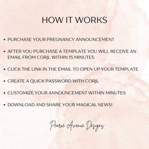 May include: A pink and white watercolor background with black text explaining how to use a pregnancy announcement template. The text reads: "HOW IT WORKS", "PURCHASE YOUR PREGNANCY ANNOUNCEMENT", "AFTER YOU PURCHASE A TEMPLATE YOU WILL RECEIVE AN EMAIL FROM CORJL WITHIN 15 MINUTES", "CLICK THE LINK IN THE EMAIL TO OPEN UP YOUR TEMPLATE", "CREATE A QUICK PASSWORD WITH CORJL", "CUSTOMIZE YOUR ANNOUNCEMENT WITHIN MINUTES", "DOWNLOAD AND SHARE YOUR MAGICAL NEWS!" and "Pearce Avenue Designs".