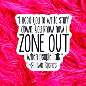 May include: A white die-cut sticker with black text that reads: I need you to write stuff down. You know how I ZONE OUT WHEN PEOPLE TALK. ~Shawn Spencer. The sticker has a wavy, irregular border and is set against a bright, textured pink background.