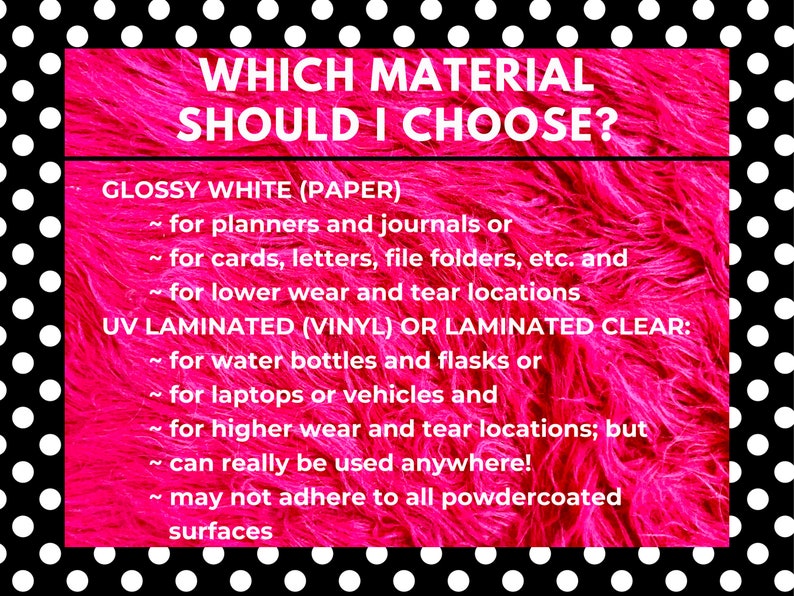 May include: A pink and white polka dot background with a white box containing the text "WHICH MATERIAL SHOULD I CHOOSE?" and a list of materials and their uses. The text reads: "GLOSSY WHITE (PAPER) ~ for planners and journals or ~ for cards, letters, file folders, etc. and ~ for lower wear and tear locations UV LAMINATED (VINYL) OR LAMINATED CLEAR: ~ for water bottles and flasks or ~ for laptops or vehicles and ~ for higher wear and tear locations; but ~ can really be used anywhere! ~ may not adhere to all powdercoated surfaces"