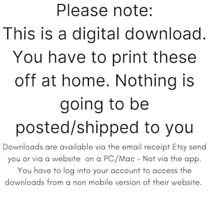 May include: Text on a white background that reads: "Please note: This is a digital download. You have to print these off at home. Nothing is going to be posted/shipped to you. Downloads are available via the email receipt Etsy send you or via a website on a PC/Mac - Not via the app. You have to log into your account to access the downloads from a non mobile version of their website."