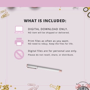 May include: A pink and white graphic with the text "WHAT IS INCLUDED:" and three icons. The first icon is a laptop computer, the second is a printer, and the third is a circle with a diagonal line through it. The text below the icons reads "DIGITAL DOWNLOAD ONLY. NO item will be shipped or delivered. Print files as often as you want. NO need to rebuy. Keep the files for life. Digital files are for personal use only. Please do not resell, share, or distribute."