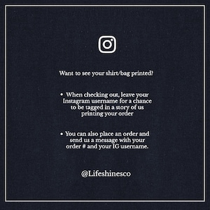 May include: A black and white graphic with an Instagram icon and text that reads "Want to see your shirt/bag printed?"  When checking out, leave your Instagram username for a chance to be tagged in a story of us printing your order. You can also place an order and send us a message with your order # and your IG username. @Lifeshinesco