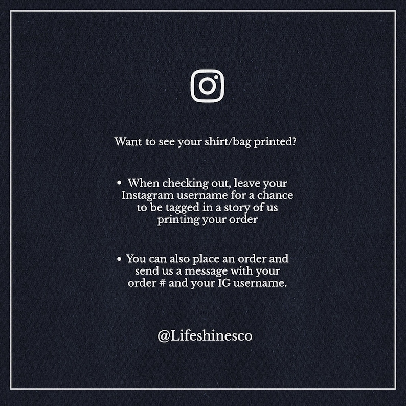 May include: A black and white graphic with an Instagram icon and text that reads "Want to see your shirt/bag printed?"  When checking out, leave your Instagram username for a chance to be tagged in a story of us printing your order. You can also place an order and send us a message with your order # and your IG username. @Lifeshinesco