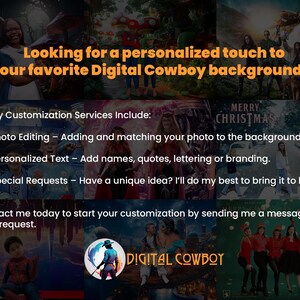 Looking for a personalized touch to your favorite Digital Cowboy backgrounds? 

🖌️ Customization Services Include:
✅ Photo Editing – Adding and matching your photo to the background.
✅ Personalized Text & Logos – Add names, quotes, lettering or branding.
✅ Special Requests – Have a unique idea? We’ll do my best to bring it to life!

Contact me today to start your customization by sending me a message with your request.