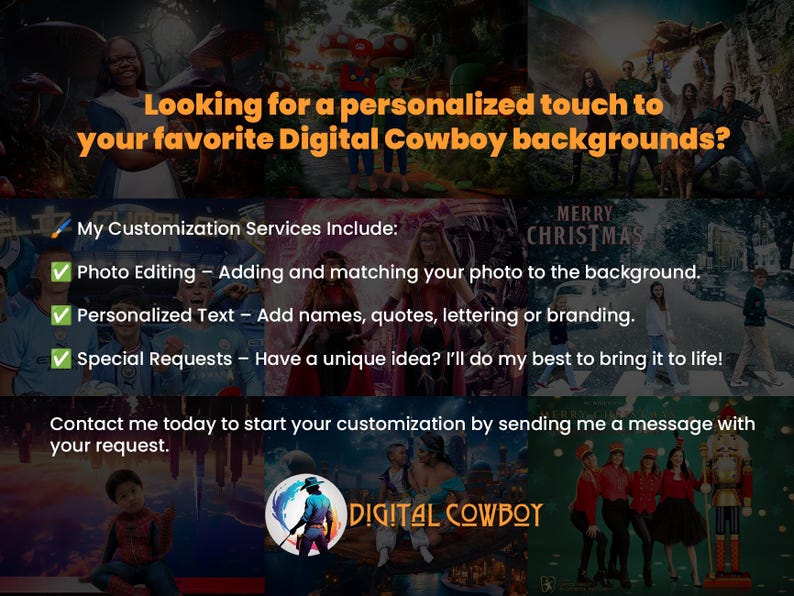 Looking for a personalized touch to your favorite Digital Cowboy backgrounds? 

🖌️ Customization Services Include:
✅ Photo Editing – Adding and matching your photo to the background.
✅ Personalized Text & Logos – Add names, quotes, lettering or branding.
✅ Special Requests – Have a unique idea? We’ll do my best to bring it to life!

Contact me today to start your customization by sending me a message with your request.