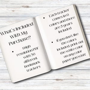 May include: An open book with the text "What's Included With My Purchase?" and a list of items included. The list includes a high resolution PDF with 36 different bookmark trackers. The text also states that each tracker comes in 6 colours and there are 5 years included. It also states that if you don't like the colours included, you can print out the white colour on any colour paper you wish.