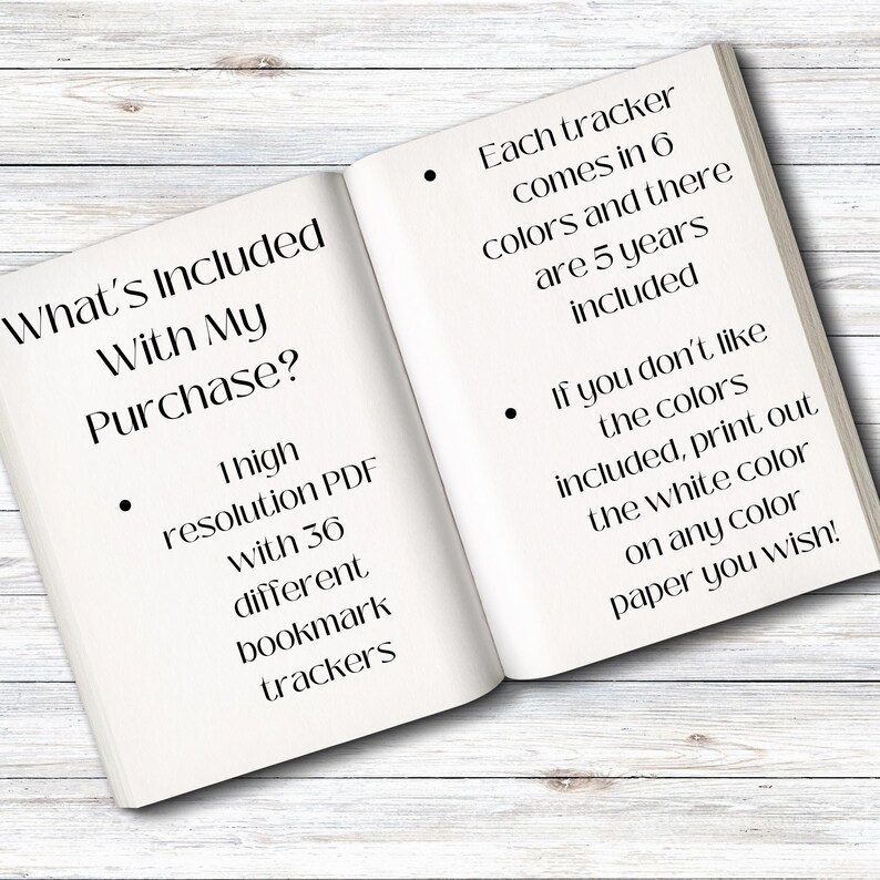 May include: An open book with the text "What's Included With My Purchase?" and a list of items included. The list includes a high resolution PDF with 36 different bookmark trackers. The text also states that each tracker comes in 6 colours and there are 5 years included. It also states that if you don't like the colours included, you can print out the white colour on any colour paper you wish.