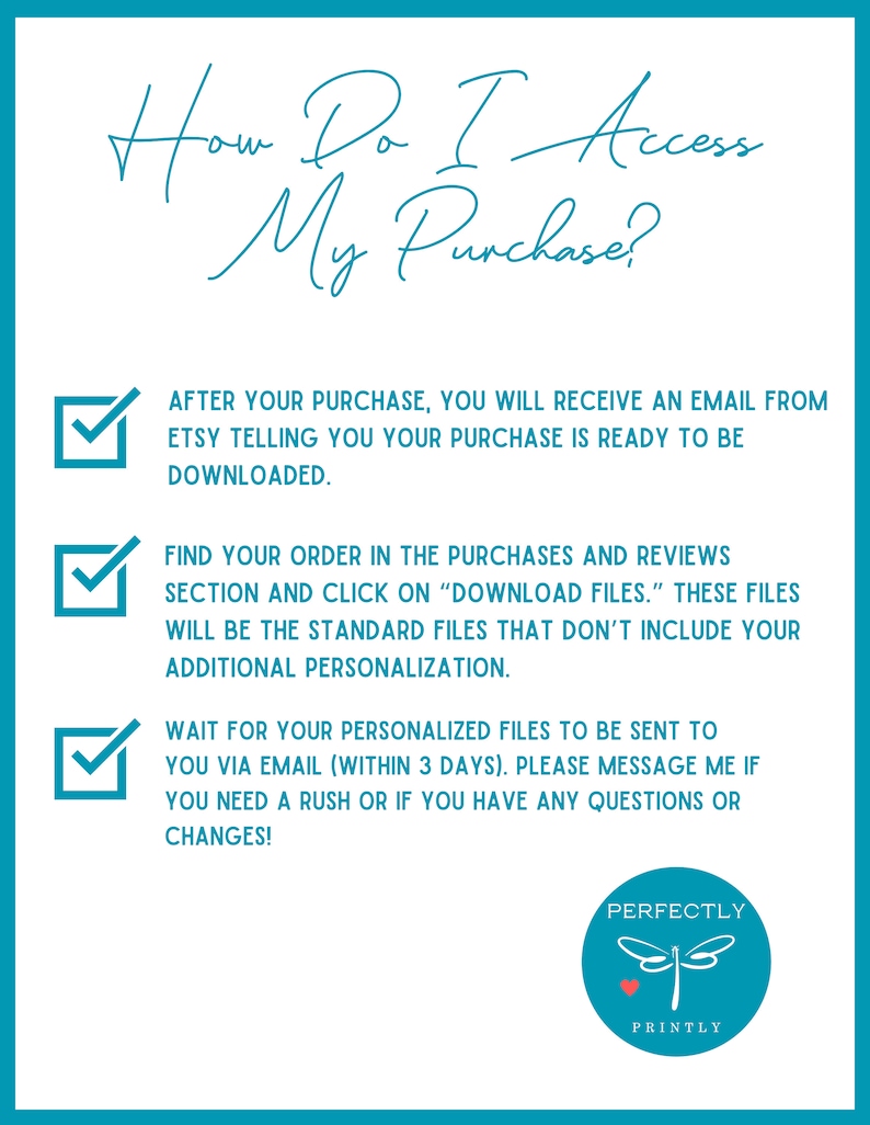 May include: A checklist with three steps on how to access a digital purchase. The steps are: 1. After purchase, you will receive an email from Etsy telling you your purchase is ready to be downloaded. 2. Find your order in the purchases and reviews section and click on "Download Files." These files will be the standard files that don't include your additional personalisation. 3. Wait for your personalised files to be sent to you via email (within 3 days). Please message me if you need a rush or if you have any questions or changes!