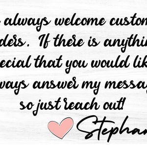 May include: A white wood sign with black text that reads "i always welcome custom orders. If there is anything special that you would like i always answer my messages so just reach out! Stephanie". A pink heart is below the text.
